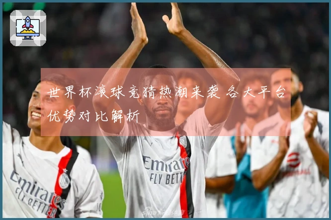 世界杯滚球竞猜热潮来袭 各大平台优势对比解析