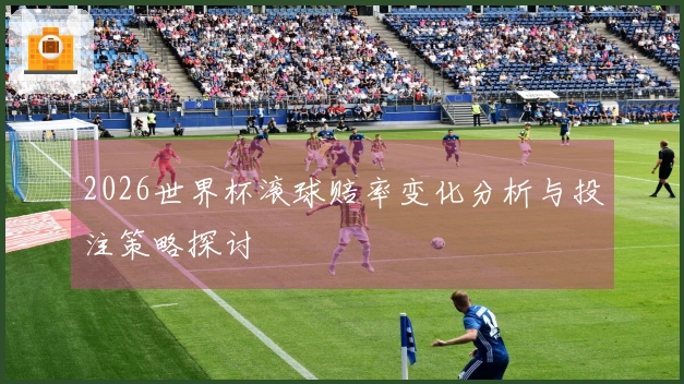 2026世界杯滚球赔率变化分析与投注策略探讨