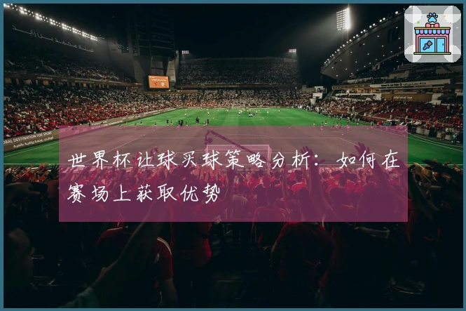 世界杯让球买球策略分析：如何在赛场上获取优势