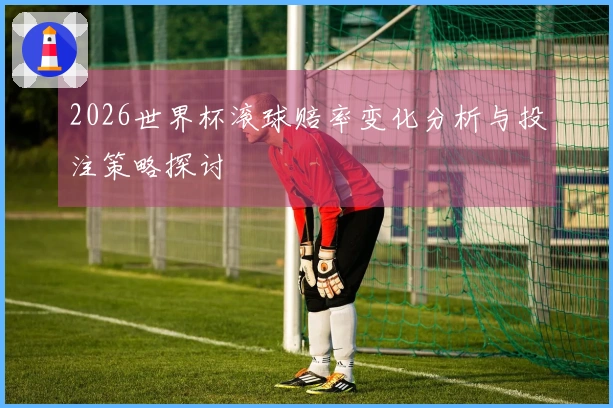 2026世界杯滚球赔率变化分析与投注策略探讨
