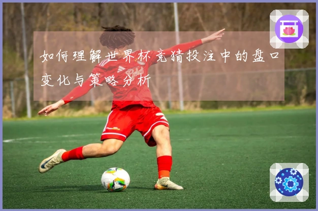 如何理解世界杯竞猜投注中的盘口变化与策略分析