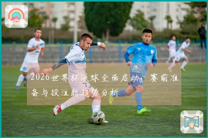 2026世界杯滚球全面启动，赛前准备与投注新趋势分析